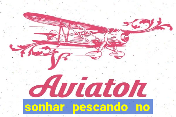 sonhar pescando no jogo do bicho